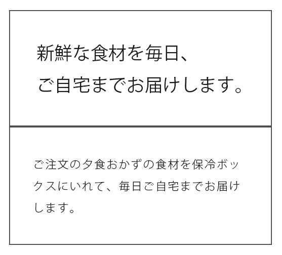 新鮮な食材を毎日、ご自宅までお届けします。ご注文の夕食のおかずの食材を保冷ボックスにいれて、毎日ご自宅までお届けします。